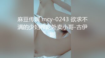 麻豆传媒 mcy-0243 欲求不满的少妇榨乾外卖小哥-古伊娜