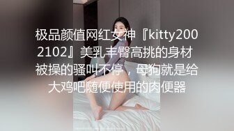 极品颜值网红女神『kitty2002102』美乳丰臀高挑的身材 被操的骚叫不停，母狗就是给大鸡吧随便使用的肉便器