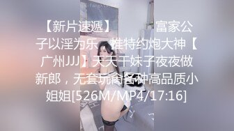 【新片速遞】 ⚫️⚫️富家公子以淫为乐，推特约炮大神【广州JJJ】天天干妹子夜夜做新郎，无套玩肏各种高品质小姐姐[526M/MP4/17:16]