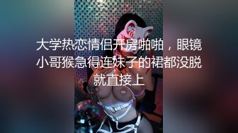 大学热恋情侣开房啪啪，眼镜小哥猴急得连妹子的裙都没脱就直接上