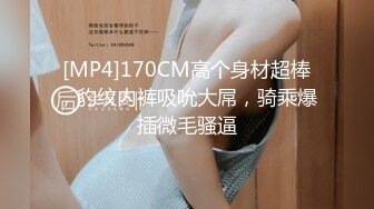 [MP4]170CM高个身材超棒，豹纹内裤吸吮大屌，骑乘爆插微毛骚逼