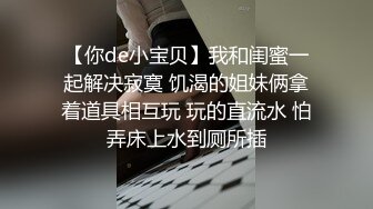 【你de小宝贝】我和闺蜜一起解决寂寞 饥渴的姐妹俩拿着道具相互玩 玩的直流水 怕弄床上水到厕所插