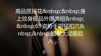 高品质探花&nbsp;&nbsp;身上纹身极品外围美妞&nbsp;&nbsp;69姿势手指猛扣穴&nbsp;&nbsp;翘着大屁股后入