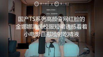 国产TS系列高颜值网红脸的金娜娜清纯校服短裙诱惑看着小电影自慰喷射吃精液