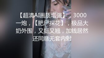 【超清AI画质增强】，3000一炮，【肥尸探花】，极品大奶外围，又挺又翘，加钱居然还同意无套内射