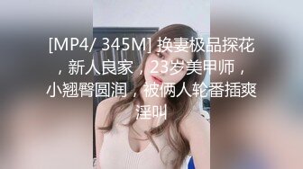 [MP4/ 345M] 换妻极品探花，新人良家，23岁美甲师，小翘臀圆润，被俩人轮番插爽淫叫