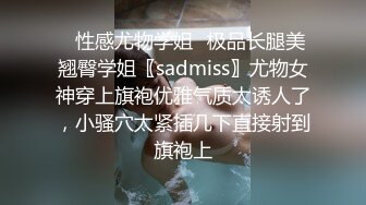 ✿性感尤物学姐✿极品长腿美翘臀学姐〖sadmiss〗尤物女神穿上旗袍优雅气质太诱人了，小骚穴太紧插几下直接射到旗袍上