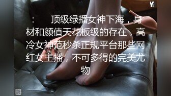 ：❤️顶级绿播女神下海，身材和颜值天花板级的存在，高冷女神范秒杀正规平台那些网红女主播，不可多得的完美尤物