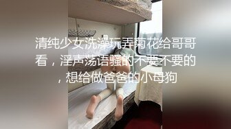 清纯少女洗澡玩弄菊花给哥哥看，淫声荡语骚的不要不要的，想给做爸爸的小母狗