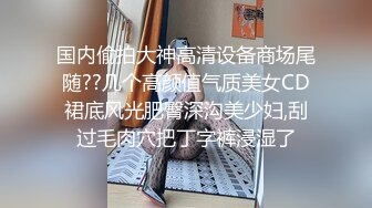 国内偷拍大神高清设备商场尾随??几个高颜值气质美女CD裙底风光肥臀深沟美少妇,刮过毛肉穴把丁字裤浸湿了