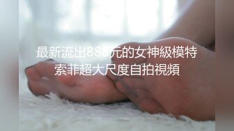 最新流出888元的女神級模特索菲超大尺度自拍視頻