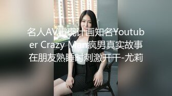 名人AV重现计画知名Youtuber Crazy Man疯男真实故事在朋友熟睡时刺激开干-尤莉