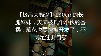 【极品大骚逼】180cm的长腿妹妹，天天被几个小伙轮番操，菊花也要快被开发了，不满足还要自慰