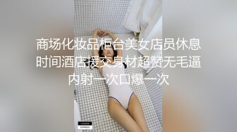 商场化妆品柜台美女店员休息时间酒店援交身材超赞无毛逼内射一次口爆一次