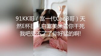 91KK哥（富一代CaoB哥）天然E杯巨乳白富美米雪你干死我吧受不了了你好猛的啊!