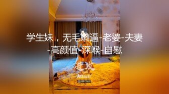 学生妹，无毛嫩逼-老婆-夫妻-高颜值-深喉-自慰