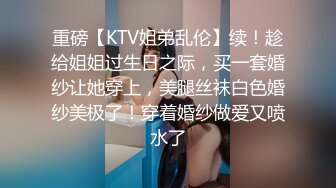 重磅【KTV姐弟乱伦】续！趁给姐姐过生日之际，买一套婚纱让她穿上，美腿丝袜白色婚纱美极了！穿着婚纱做爱又喷水了