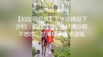 【妇女研究员】下午场精品下少妇，前凸后翘，身材满分却不想吹，怒斥婊子要求退钱