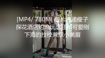 [MP4/ 780M] 新片速递瘦子探花酒店约炮玩虐狂草可爱刚下海的技校兼职小美眉