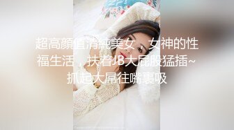 超高顔值清純美女，女神的性福生活，扶着JB大屁股猛插~抓起大屌往嘴裏吸