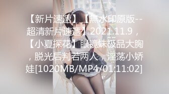 【新片速遞】【無水印原版--超清新片速遞】2021.11.9，【小夏探花】眼镜妹极品大胸，脱光后判若两人，淫荡小娇娃[1020MB/MP4/01:11:02]