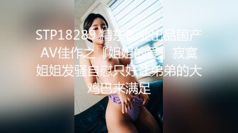 STP18289 精东影业出品国产AV佳作之『姐姐的爱』寂寞姐姐发骚自慰只好让弟弟的大鸡巴来满足