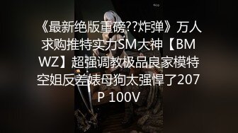 《最新绝版重磅??炸弹》万人求购推特实力SM大神【BMWZ】超强调教极品良家模特空姐反差婊母狗太强悍了207P 100V