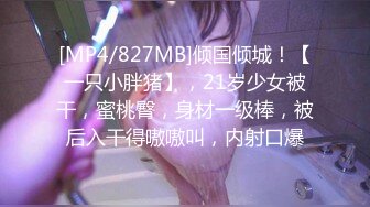 [MP4/827MB]倾国倾城！【一只小胖猪】，21岁少女被干，蜜桃臀，身材一级棒，被后入干得嗷嗷叫，内射口爆