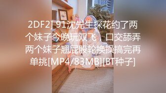 2DF2] 91沈先生探花约了两个妹子今晚玩双飞，口交舔弄两个妹子翘屁股轮换操搞完再单挑[MP4/83MB][BT种子]