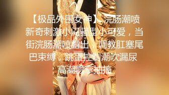 【极品外围女神】 浣肠潮喷新奇刺激小闷骚型小可爱，当街浣肠潮喷露出，调教肛塞尾巴束缚，跳蛋控制潮吹漏尿 高潮颤挛抽搐