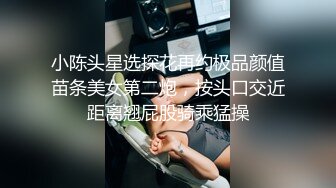 小陈头星选探花再约极品颜值苗条美女第二炮，按头口交近距离翘屁股骑乘猛操