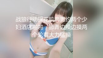 战狼行动探花肌肉男约两个少妇酒店啪啪，舔弄边操边摸两个轮着大力猛操