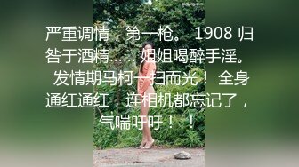 严重调情，第一枪。 1908 归咎于酒精…… 姐姐喝醉手淫。 发情期马柯一扫而光！ 全身通红通红，连相机都忘记了，气喘吁吁！ ！