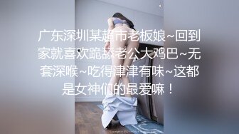 广东深圳某超市老板娘~回到家就喜欢跪舔老公大鸡巴~无套深喉~吃得津津有味~这都是女神们的最爱嘛！