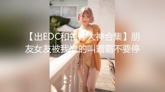 【出EDC和各种大神合集】朋友女友被我操的叫霸霸不要停