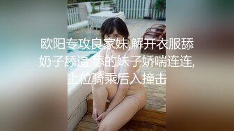 欧阳专攻良家妹,解开衣服舔奶子舔逼,舔的妹子娇喘连连,上位骑乘后入撞击